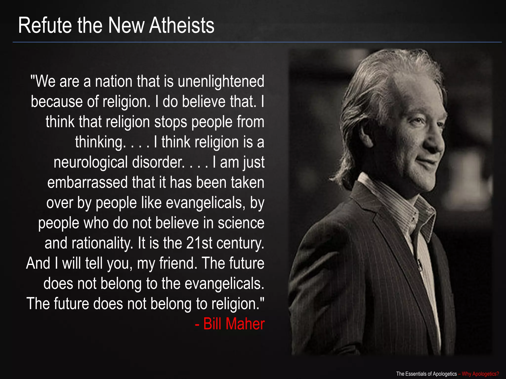 Refute the New Atheists

"We are a nation that is unenlightened
 because of religion. I do believe that. I
   think that religion stops people from
        thinking. . . . I think religion is a
     neurological disorder. . . . I am just
    embarrassed that it has been taken
   over by people like evangelicals, by
  people who do not believe in science
   and rationality. It is the 21st century.
And I will tell you, my friend. The future
   does not belong to the evangelicals.
The future does not belong to religion."
                                - Bill Maher

                                                The Essentials of Apologetics – Why Apologetics?
 
