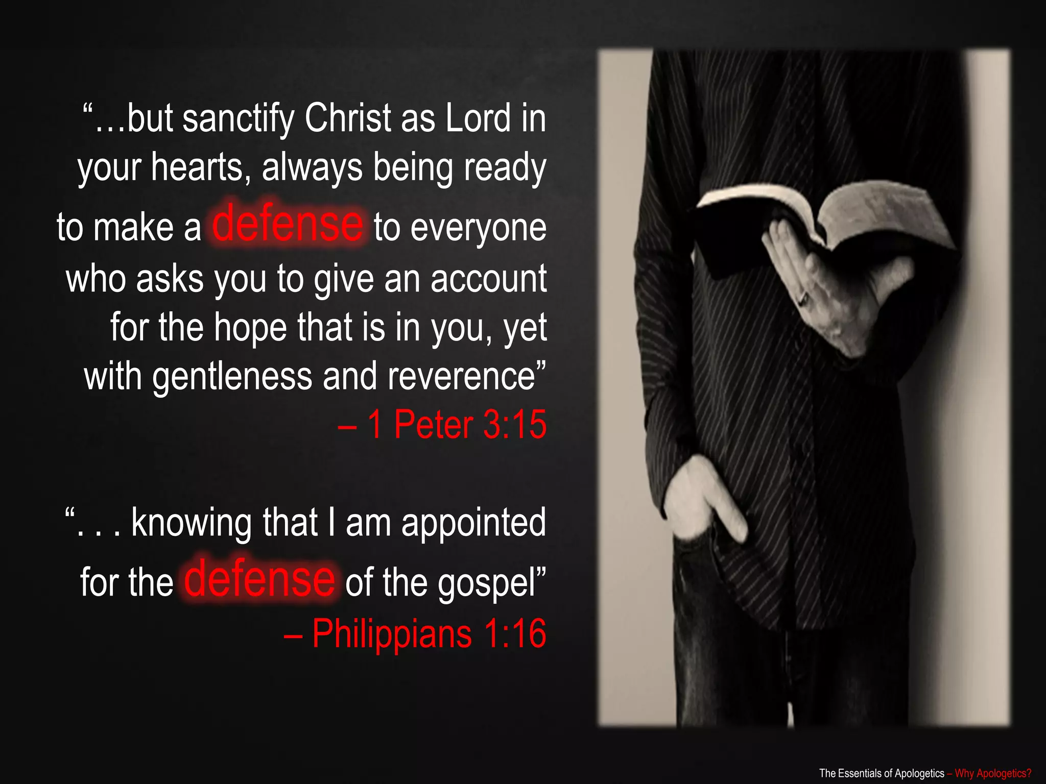 “…but sanctify Christ as Lord in
  your hearts, always being ready
to make a defense to everyone
 who asks you to give an account
    for the hope that is in you, yet
  with gentleness and reverence”
                    – 1 Peter 3:15

“. . . knowing that I am appointed
 for the defense of the gospel”
                 – Philippians 1:16


                                       The Essentials of Apologetics – Why Apologetics?
 