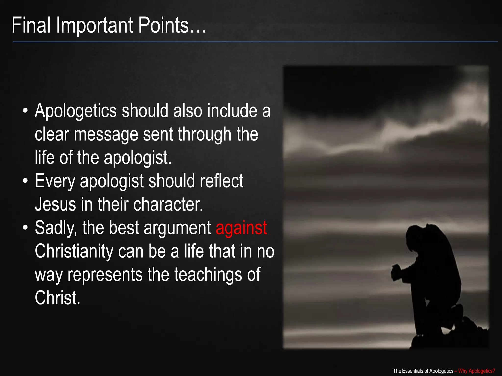 Final Important Points…


 • Apologetics should also include a
   clear message sent through the
   life of the apologist.
 • Every apologist should reflect
   Jesus in their character.
 • Sadly, the best argument against
   Christianity can be a life that in no
   way represents the teachings of
   Christ.


                                           The Essentials of Apologetics – Why Apologetics?
 