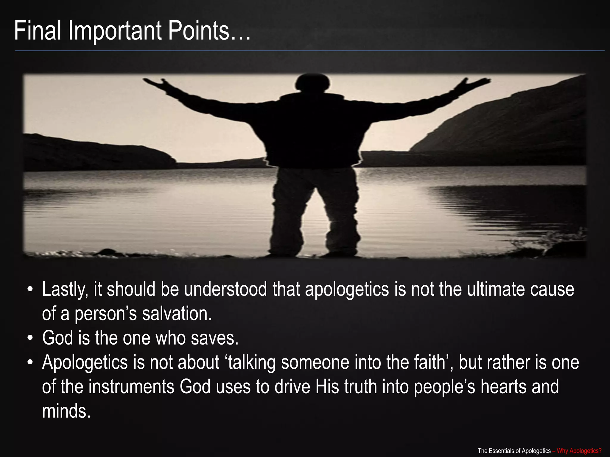 Final Important Points…




 • Lastly, it should be understood that apologetics is not the ultimate cause
   of a person‟s salvation.
 • God is the one who saves.
 • Apologetics is not about „talking someone into the faith‟, but rather is one
   of the instruments God uses to drive His truth into people‟s hearts and
   minds.
                                                                The Essentials of Apologetics – Why Apologetics?
 