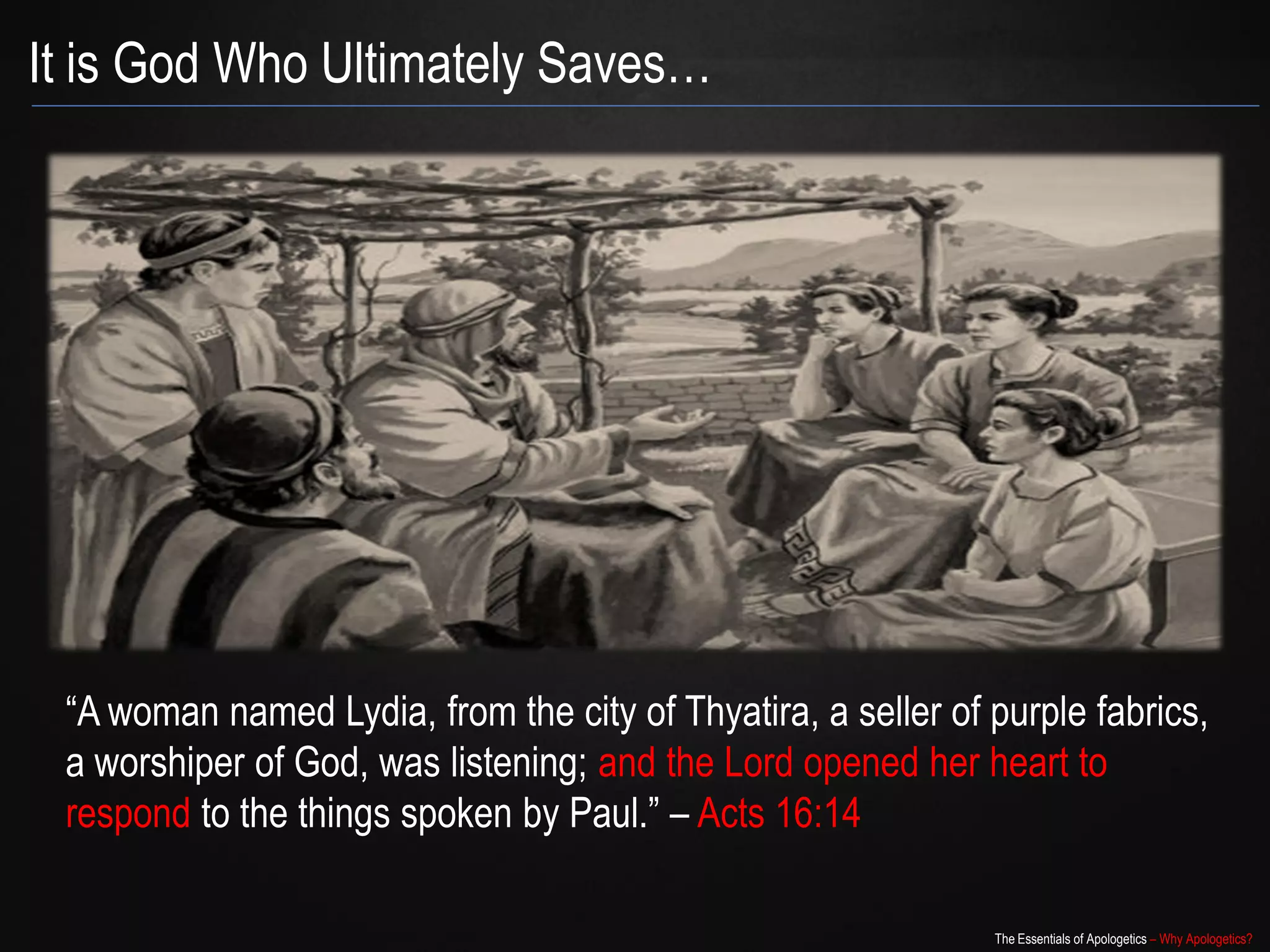 It is God Who Ultimately Saves…




 “A woman named Lydia, from the city of Thyatira, a seller of purple
 fabrics, a worshiper of God, was listening; and the Lord opened her heart
 to respond to the things spoken by Paul.” – Acts 16:14

                                                             The Essentials of Apologetics – Why Apologetics?
 