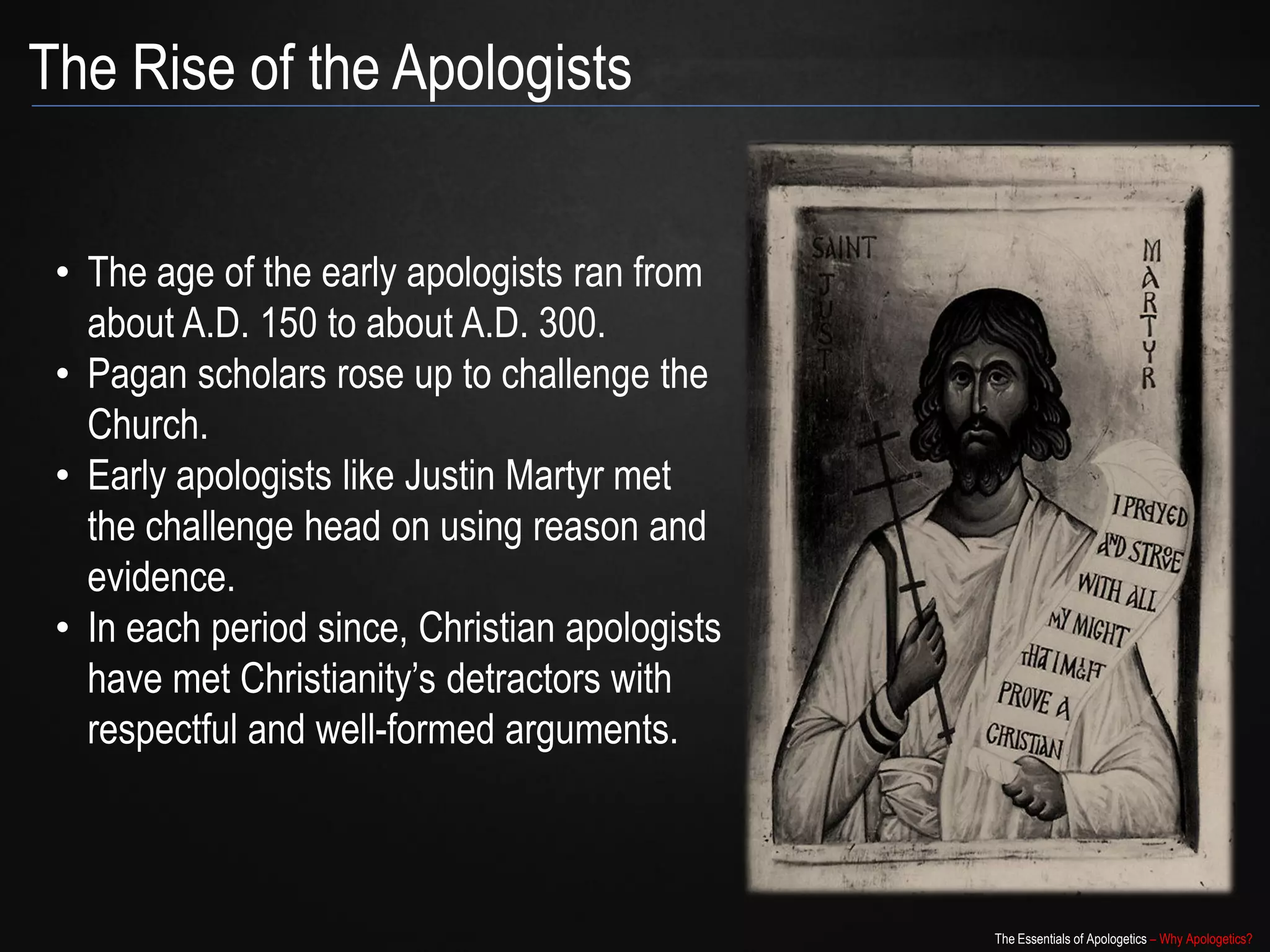 The Rise of the Apologists


 • The age of the early apologists ran from
   about A.D. 150 to about A.D. 300.
 • Pagan scholars rose up to challenge the
   Church.
 • Early apologists like Justin Martyr met
   the challenge head on using reason and
   evidence.
 • In each period since, Christian apologists
   have met Christianity‟s detractors with
   respectful and well-formed arguments.



                                                The Essentials of Apologetics – Why Apologetics?
 