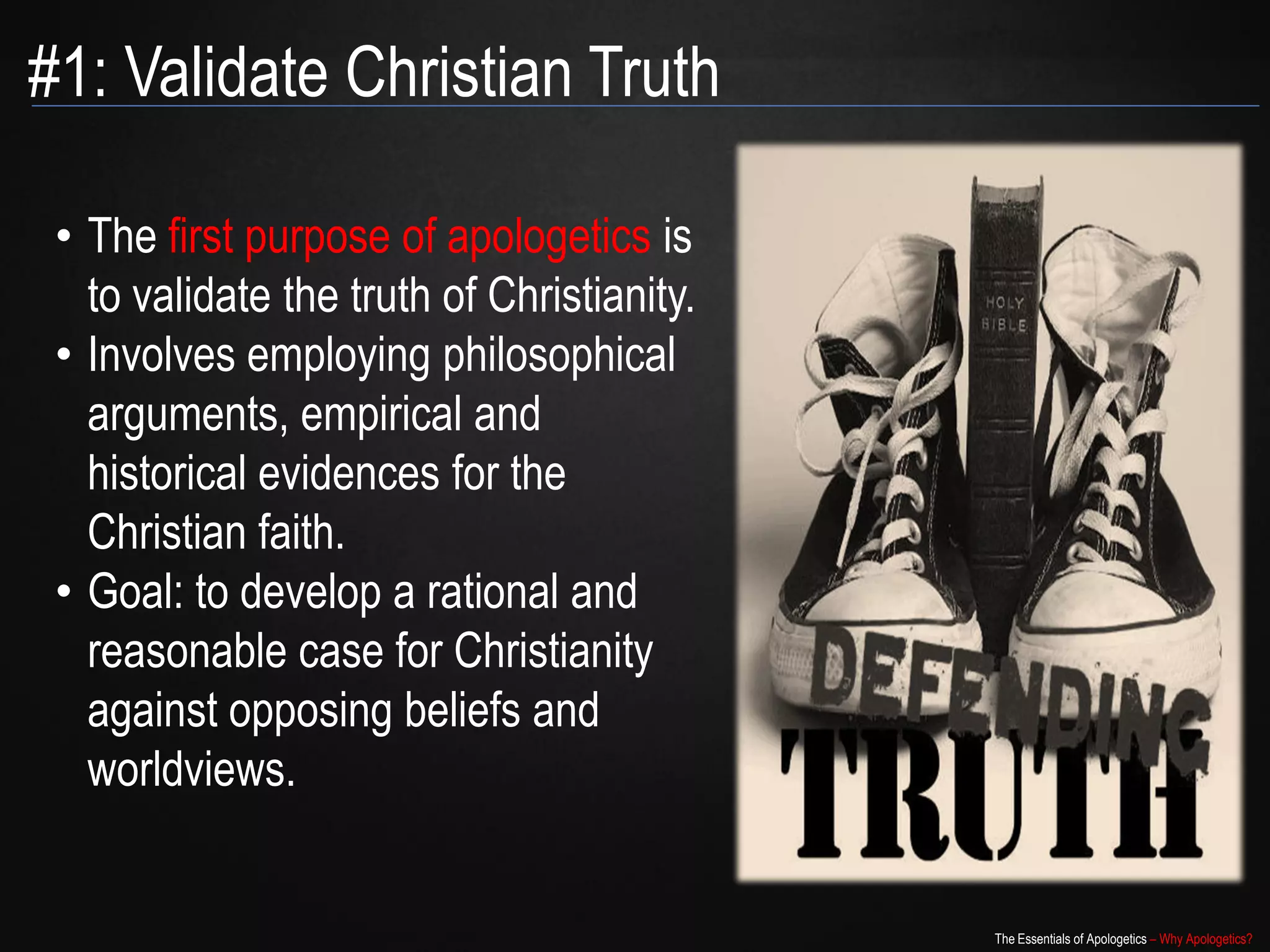 #1: Validate Christian Truth

 • The first purpose of apologetics is
   to validate the truth of Christianity.
 • Involves employing philosophical
   arguments, empirical and
   historical evidences for the
   Christian faith.
 • Goal: to develop a rational and
   reasonable case for Christianity
   against opposing beliefs and
   worldviews.


                                            The Essentials of Apologetics – Why Apologetics?
 