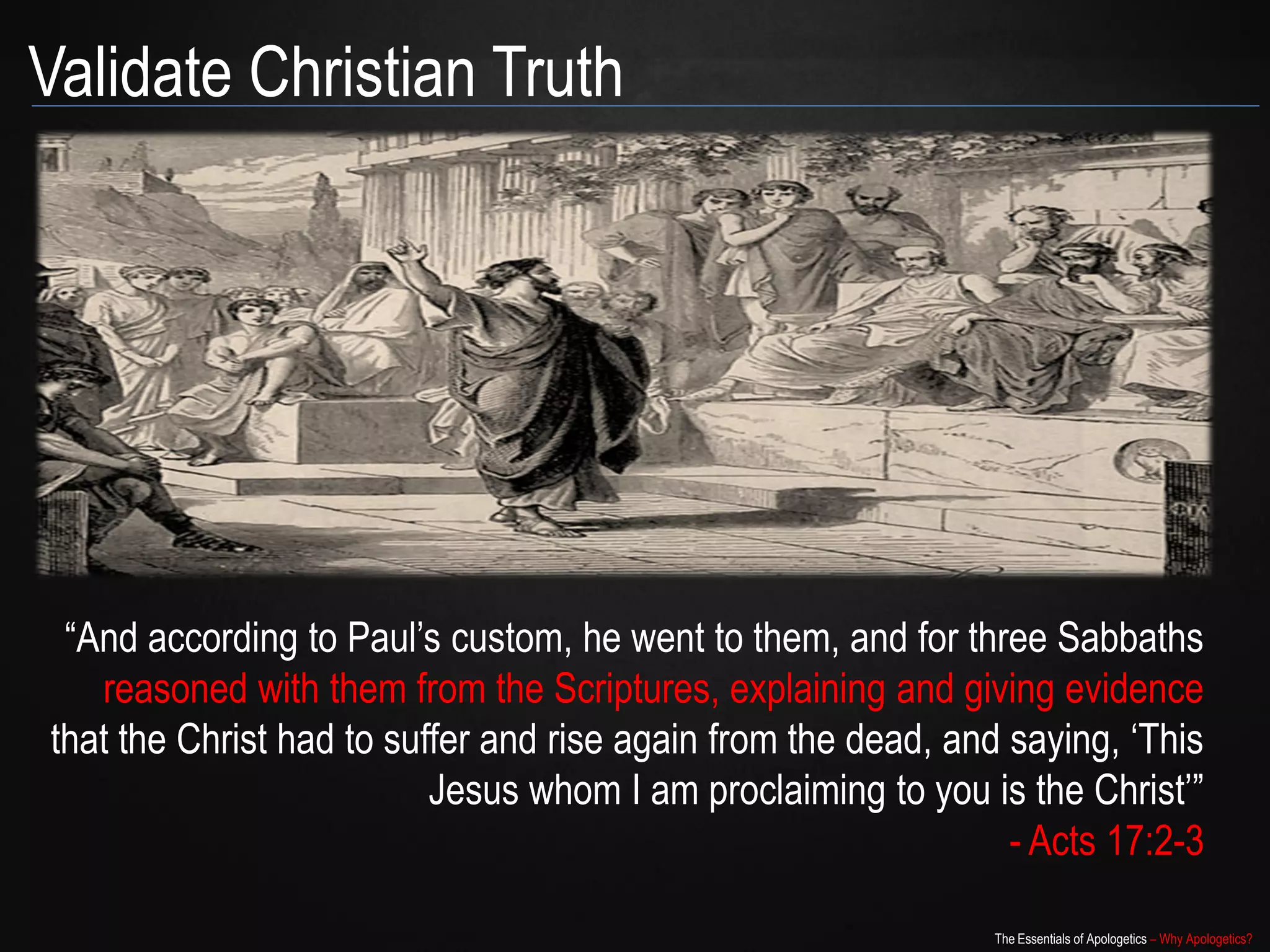 Validate Christian Truth




 “And according to Paul‟s custom, he went to them, and for three Sabbaths
   reasoned with them from the Scriptures, explaining and giving evidence
that the Christ had to suffer and rise again from the dead, and saying, „This
                          Jesus whom I am proclaiming to you is the Christ‟”
                                                                - Acts 17:2-3

                                                               The Essentials of Apologetics – Why Apologetics?
 
