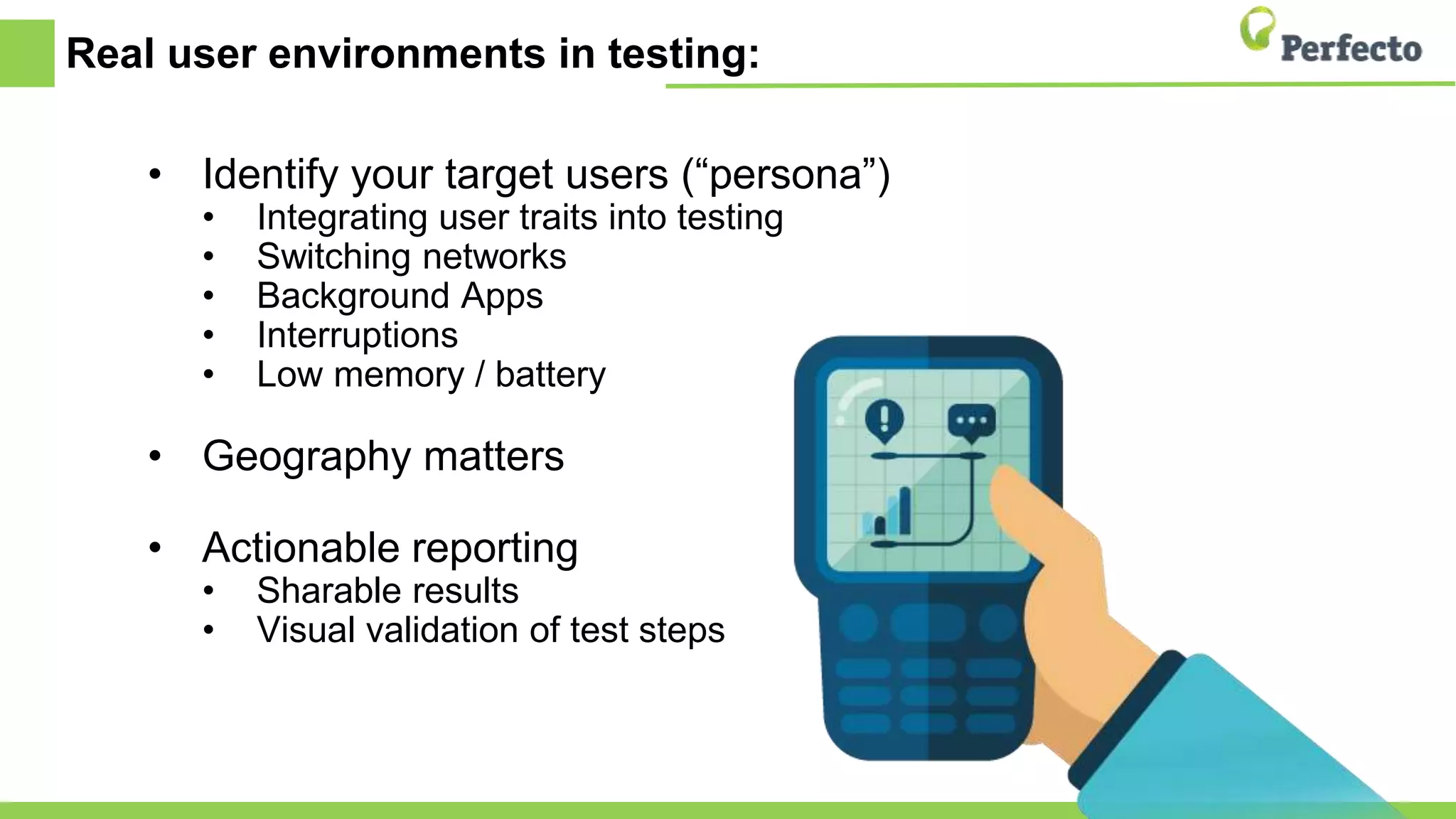 Real user environments in testing:
• Identify your target users (“persona”)
• Integrating user traits into testing
• Switching networks
• Background Apps
• Interruptions
• Low memory / battery
• Geography matters
• Actionable reporting
• Sharable results
• Visual validation of test steps
 