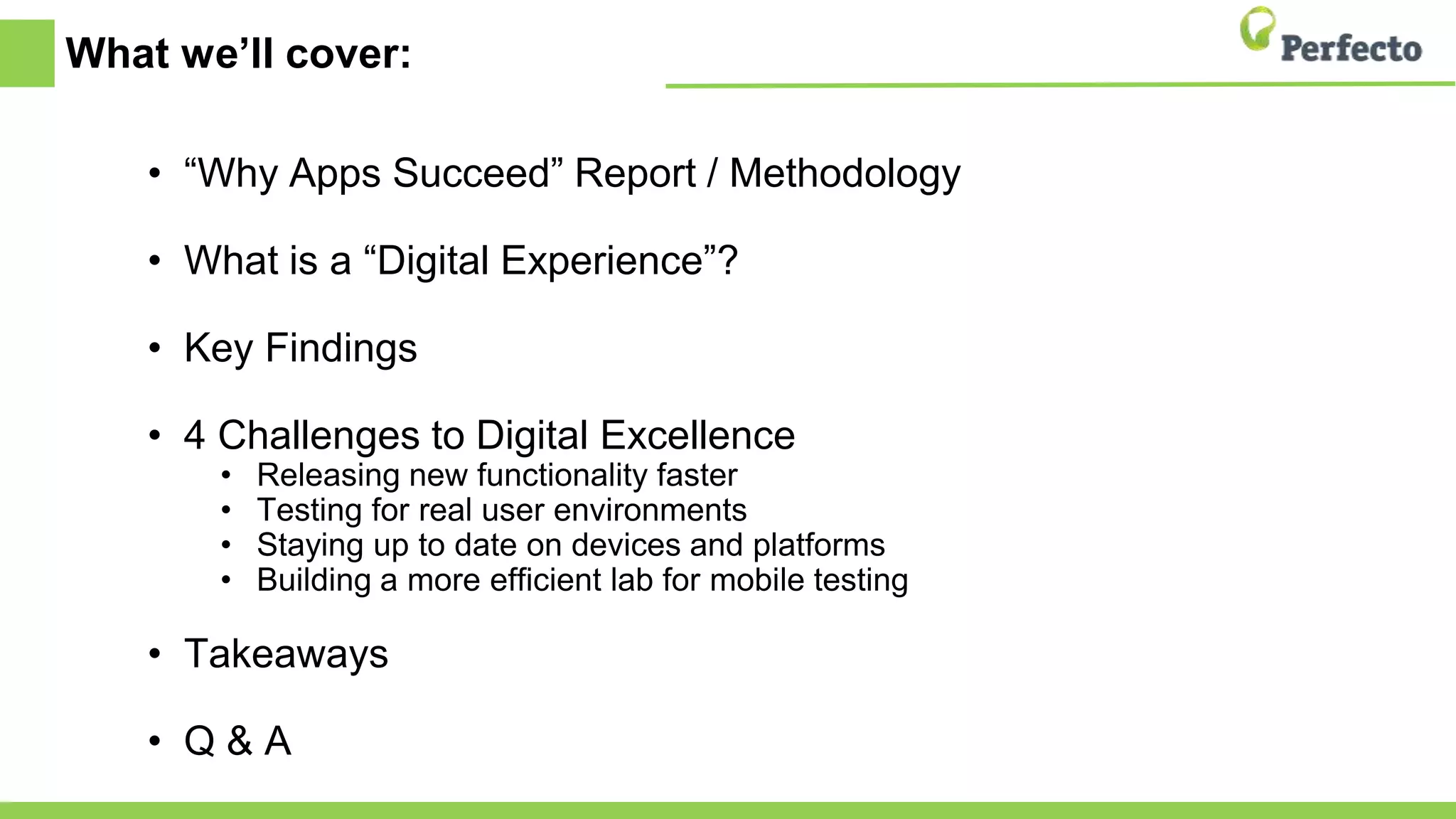 What we’ll cover:
• “Why Apps Succeed” Report / Methodology
• What is a “Digital Experience”?
• Key Findings
• 4 Challenges to Digital Excellence
• Releasing new functionality faster
• Testing for real user environments
• Staying up to date on devices and platforms
• Building a more efficient lab for mobile testing
• Takeaways
• Q & A
 