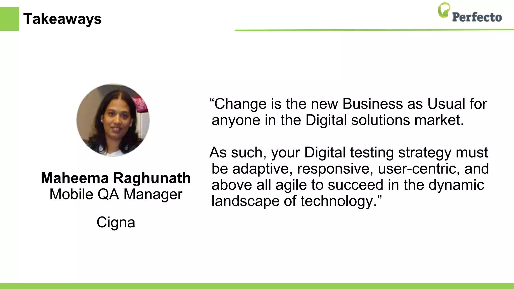 Takeaways
Maheema Raghunath
Mobile QA Manager
Cigna
“Change is the new Business as Usual for
anyone in the Digital solutions market.
As such, your Digital testing strategy must
be adaptive, responsive, user-centric, and
above all agile to succeed in the dynamic
landscape of technology.”
 