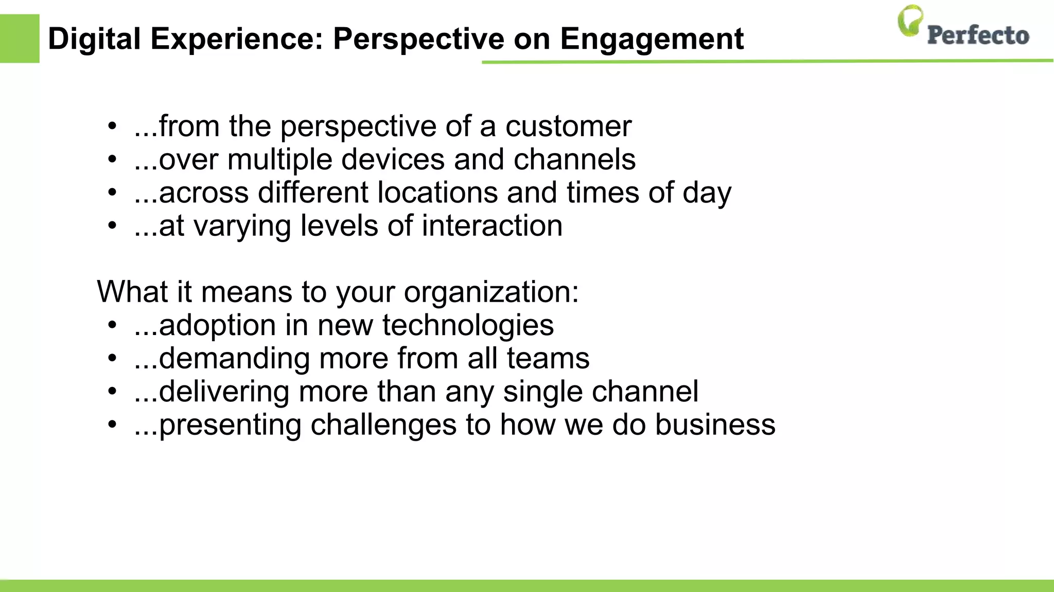 Digital Experience: Perspective on Engagement
• ...from the perspective of a customer
• ...over multiple devices and channels
• ...across different locations and times of day
• ...at varying levels of interaction
What it means to your organization:
• ...adoption in new technologies
• ...demanding more from all teams
• ...delivering more than any single channel
• ...presenting challenges to how we do business
 