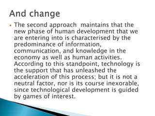    The second approach maintains that the
    new phase of human development that we
    are entering into is characterised by the
    predominance of information,
    communication, and knowledge in the
    economy as well as human activities.
    According to this standpoint, technology is
    the support that has unleashed the
    acceleration of this process; but it is not a
    neutral factor, nor is its course inexorable,
    since technological development is guided
    by games of interest.
 
