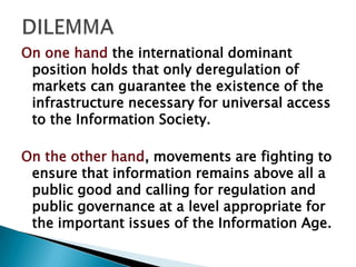 On one hand the international dominant
 position holds that only deregulation of
 markets can guarantee the existence of the
 infrastructure necessary for universal access
 to the Information Society.

On the other hand, movements are fighting to
 ensure that information remains above all a
 public good and calling for regulation and
 public governance at a level appropriate for
 the important issues of the Information Age.
 