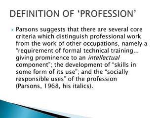    Parsons suggests that there are several core
    criteria which distinguish professional work
    from the work of other occupations, namely a
    “requirement of formal technical training...
    giving prominence to an intellectual
    component”; the development of “skills in
    some form of its use”; and the “socially
    responsible uses” of the profession
    (Parsons, 1968, his italics).
 