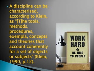    A discipline can be
    characterised,
    according to Klein,
    as “[T]he tools,
    methods,
    procedures,
    exempla, concepts
    and theories that
    account coherently
    for a set of objects
    or subjects” (Klein,
    1990, p.12).
 