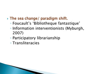    The sea change/ paradigm shift.
    ◦ Foucault‟s „Bibliotheque fantastique‟
    ◦ Information interventionists (Myburgh,
      2007)
    ◦ Participatory librarianship
    ◦ Transliteracies
 