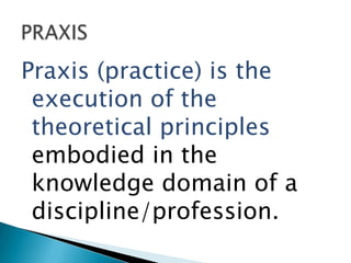 Praxis (practice) is the
 execution of the
 theoretical principles
 embodied in the
 knowledge domain of a
 discipline/profession.
 