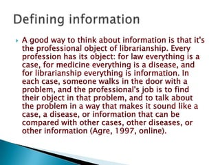    A good way to think about information is that it's
    the professional object of librarianship. Every
    profession has its object: for law everything is a
    case, for medicine everything is a disease, and
    for librarianship everything is information. In
    each case, someone walks in the door with a
    problem, and the professional's job is to find
    their object in that problem, and to talk about
    the problem in a way that makes it sound like a
    case, a disease, or information that can be
    compared with other cases, other diseases, or
    other information (Agre, 1997, online).
 
