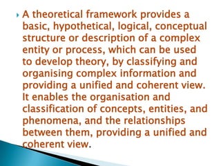   A theoretical framework provides a
    basic, hypothetical, logical, conceptual
    structure or description of a complex
    entity or process, which can be used
    to develop theory, by classifying and
    organising complex information and
    providing a unified and coherent view.
    It enables the organisation and
    classification of concepts, entities, and
    phenomena, and the relationships
    between them, providing a unified and
    coherent view.
 