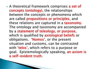    A theoretical framework comprises a set of
    concepts (ontology), the relationships
    between the concepts or phenomena which
    are called propositions or principles, and
    these relations are captured in a taxonomy.
    The ontology and taxonomy are accompanied
    by a statement of teleology, or purpose,
    which is qualified by axiological beliefs or
    obligations. „Nomos‟, or the present
    situation and customs, can be contrasted
    with „telos‟, which refers to a purpose or
    goal. Epistemologically speaking, an axiom is
    a self-evident truth.
 