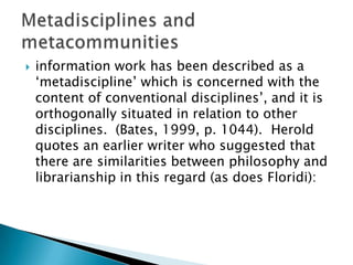    information work has been described as a
    „metadiscipline‟ which is concerned with the
    content of conventional disciplines‟, and it is
    orthogonally situated in relation to other
    disciplines. (Bates, 1999, p. 1044). Herold
    quotes an earlier writer who suggested that
    there are similarities between philosophy and
    librarianship in this regard (as does Floridi):
 