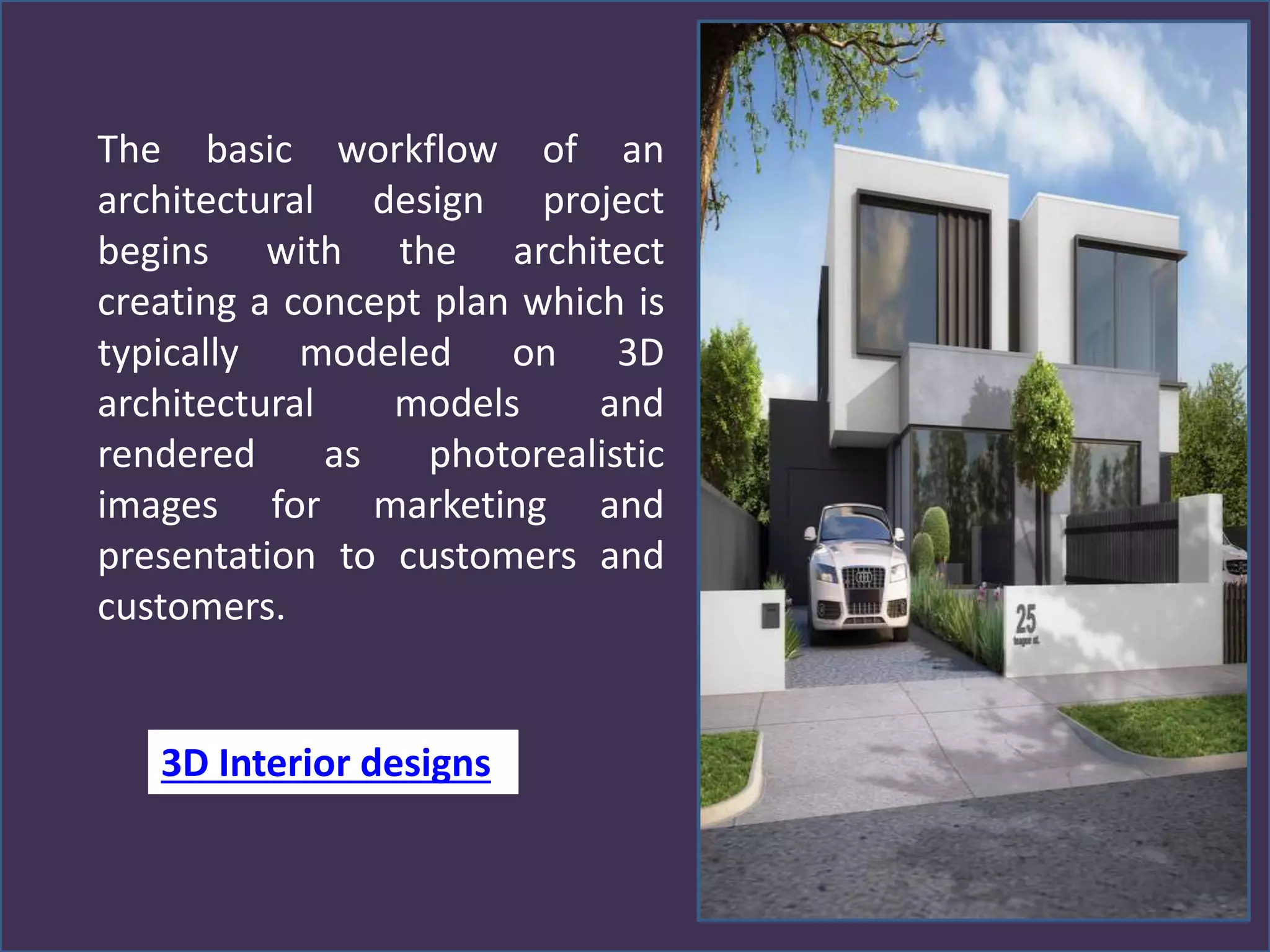 The basic workflow of an
architectural design project
begins with the architect
creating a concept plan which is
typically modeled on 3D
architectural models and
rendered as photorealistic
images for marketing and
presentation to customers and
customers.
3D Interior designs
 
