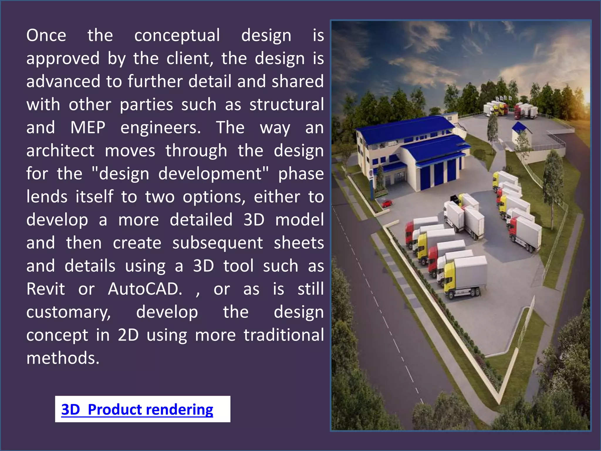 Once the conceptual design is
approved by the client, the design is
advanced to further detail and shared
with other parties such as structural
and MEP engineers. The way an
architect moves through the design
for the "design development" phase
lends itself to two options, either to
develop a more detailed 3D model
and then create subsequent sheets
and details using a 3D tool such as
Revit or AutoCAD. , or as is still
customary, develop the design
concept in 2D using more traditional
methods.
3D Product rendering
 