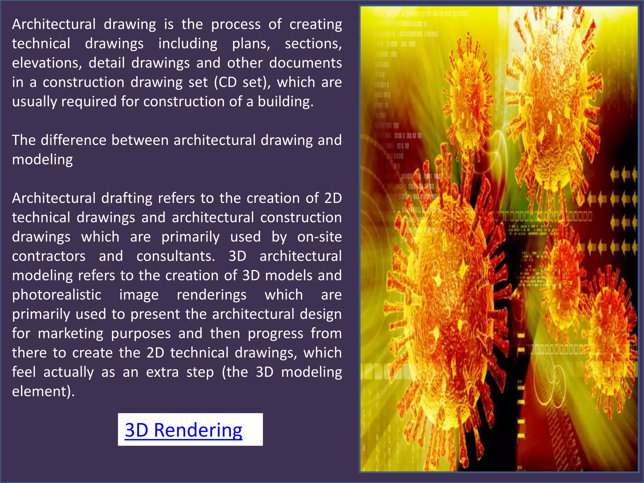 Architectural drawing is the process of creating
technical drawings including plans, sections,
elevations, detail drawings and other documents
in a construction drawing set (CD set), which are
usually required for construction of a building.
The difference between architectural drawing and
modeling
Architectural drafting refers to the creation of 2D
technical drawings and architectural construction
drawings which are primarily used by on-site
contractors and consultants. 3D architectural
modeling refers to the creation of 3D models and
photorealistic image renderings which are
primarily used to present the architectural design
for marketing purposes and then progress from
there to create the 2D technical drawings, which
feel actually as an extra step (the 3D modeling
element).
3D Rendering
 