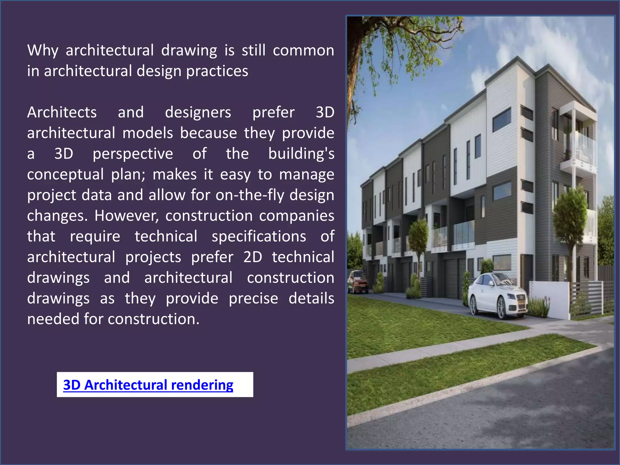 Why architectural drawing is still common
in architectural design practices
Architects and designers prefer 3D
architectural models because they provide
a 3D perspective of the building's
conceptual plan; makes it easy to manage
project data and allow for on-the-fly design
changes. However, construction companies
that require technical specifications of
architectural projects prefer 2D technical
drawings and architectural construction
drawings as they provide precise details
needed for construction.
3D Architectural rendering
 