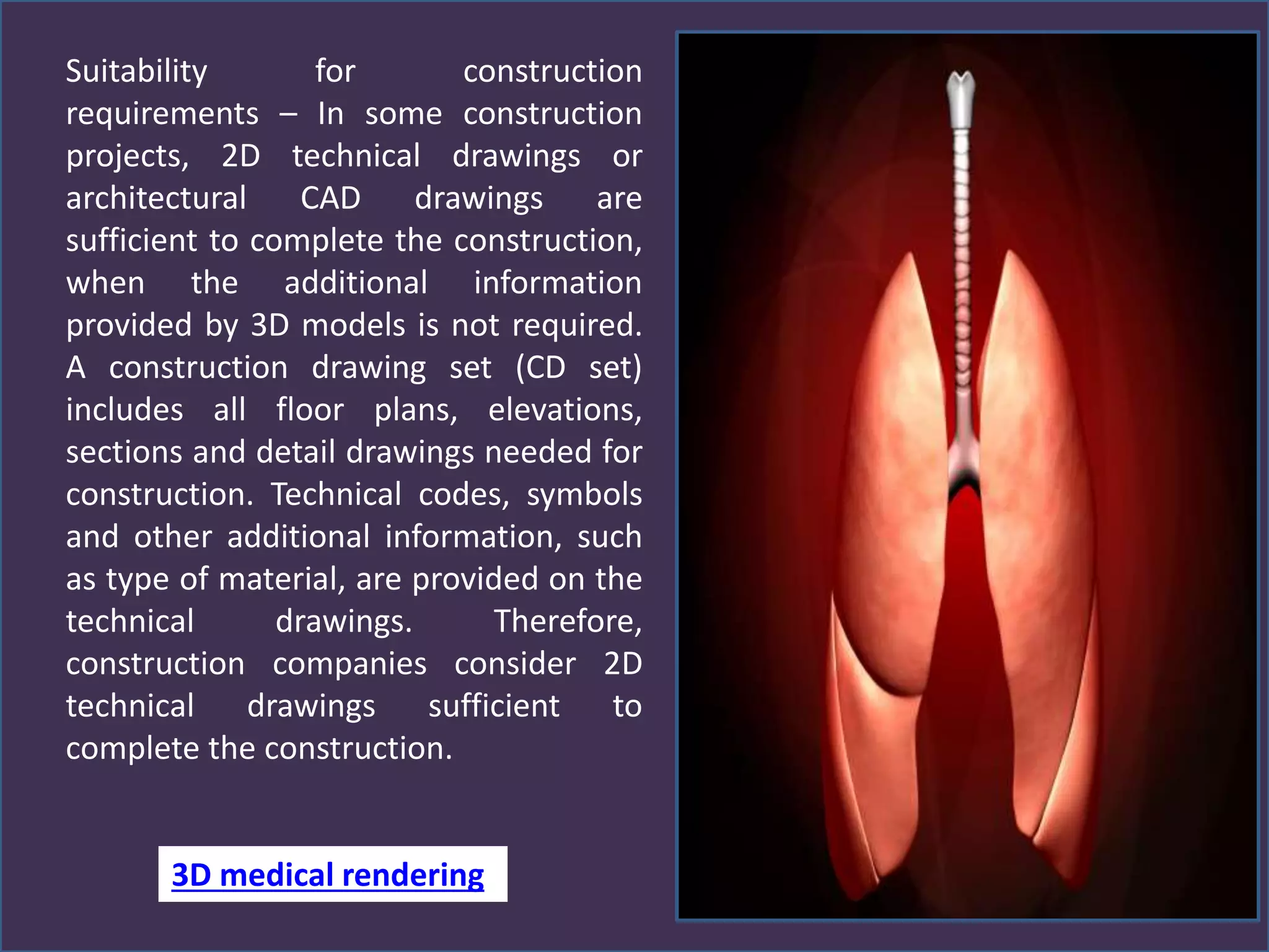 Suitability for construction
requirements – In some construction
projects, 2D technical drawings or
architectural CAD drawings are
sufficient to complete the construction,
when the additional information
provided by 3D models is not required.
A construction drawing set (CD set)
includes all floor plans, elevations,
sections and detail drawings needed for
construction. Technical codes, symbols
and other additional information, such
as type of material, are provided on the
technical drawings. Therefore,
construction companies consider 2D
technical drawings sufficient to
complete the construction.
3D medical rendering
 