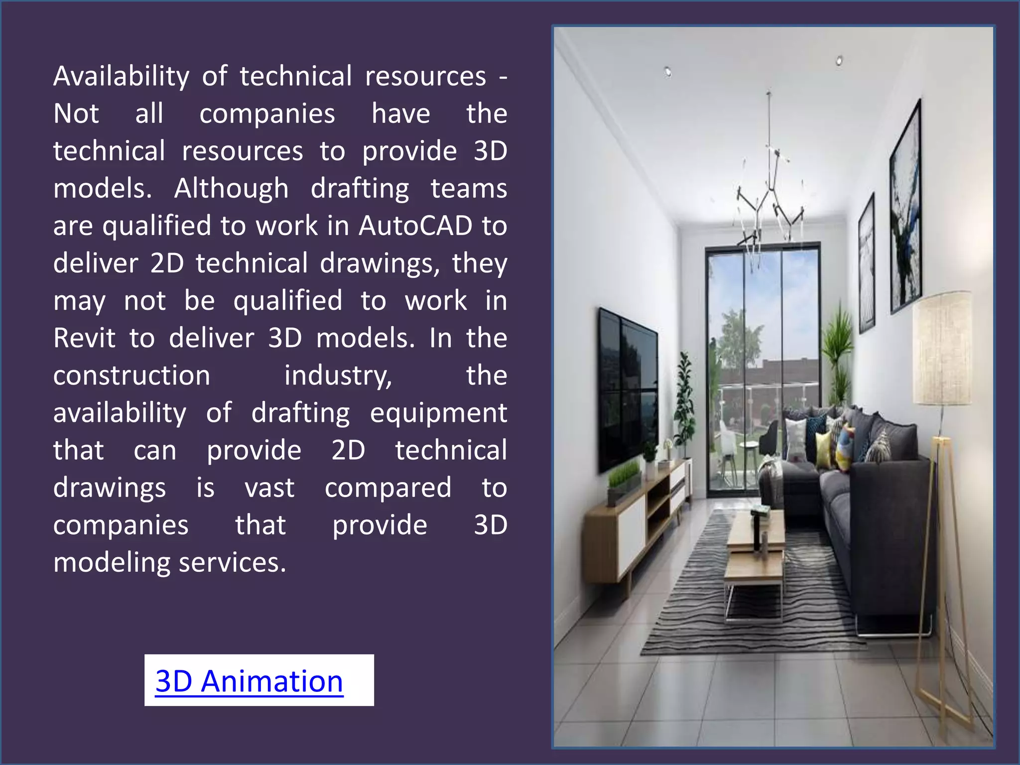 Availability of technical resources -
Not all companies have the
technical resources to provide 3D
models. Although drafting teams
are qualified to work in AutoCAD to
deliver 2D technical drawings, they
may not be qualified to work in
Revit to deliver 3D models. In the
construction industry, the
availability of drafting equipment
that can provide 2D technical
drawings is vast compared to
companies that provide 3D
modeling services.
3D Animation
 