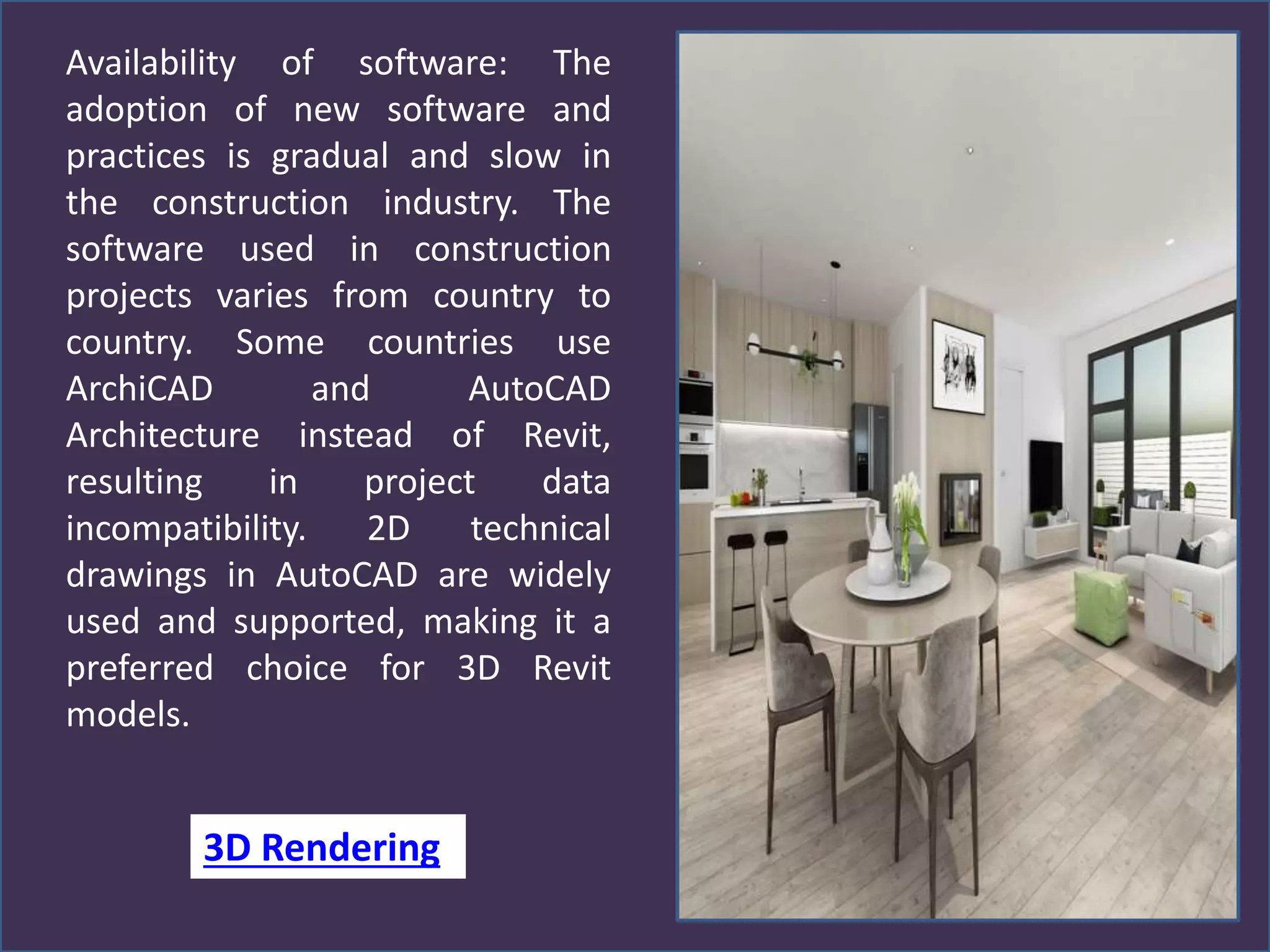 Availability of software: The
adoption of new software and
practices is gradual and slow in
the construction industry. The
software used in construction
projects varies from country to
country. Some countries use
ArchiCAD and AutoCAD
Architecture instead of Revit,
resulting in project data
incompatibility. 2D technical
drawings in AutoCAD are widely
used and supported, making it a
preferred choice for 3D Revit
models.
3D Rendering
 