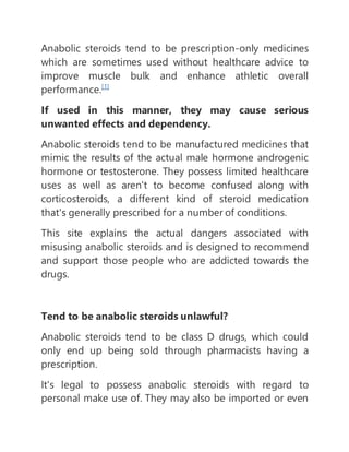 Anabolic steroids tend to be prescription-only medicines
which are sometimes used without healthcare advice to
improve muscle bulk and enhance athletic overall
performance.[1]
If used in this manner, they may cause serious
unwanted effects and dependency.
Anabolic steroids tend to be manufactured medicines that
mimic the results of the actual male hormone androgenic
hormone or testosterone. They possess limited healthcare
uses as well as aren't to become confused along with
corticosteroids, a different kind of steroid medication
that's generally prescribed for a number of conditions.
This site explains the actual dangers associated with
misusing anabolic steroids and is designed to recommend
and support those people who are addicted towards the
drugs.
Tend to be anabolic steroids unlawful?
Anabolic steroids tend to be class D drugs, which could
only end up being sold through pharmacists having a
prescription.
It's legal to possess anabolic steroids with regard to
personal make use of. They may also be imported or even
 
