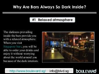 Why Are Bars Always So Dark Inside?
#1 Relaxed atmosphere
The darkness prevailing
inside the bars provide you
with a relaxed atmosphere.
When you visit
Singapore bars, you will be
able to order your drinks and
enjoy it without worrying
about the world around you
because of the dark interiors.
http://www.boulevard.sg/ info@blvd.sg
 