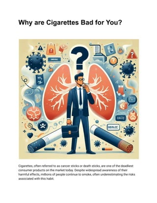 Why are Cigarettes Bad for You?
Cigarettes, often referred to as cancer sticks or death sticks, are one of the deadliest
consumer products on the market today. Despite widespread awareness of their
harmful effects, millions of people continue to smoke, often underestimating the risks
associated with this habit.
 