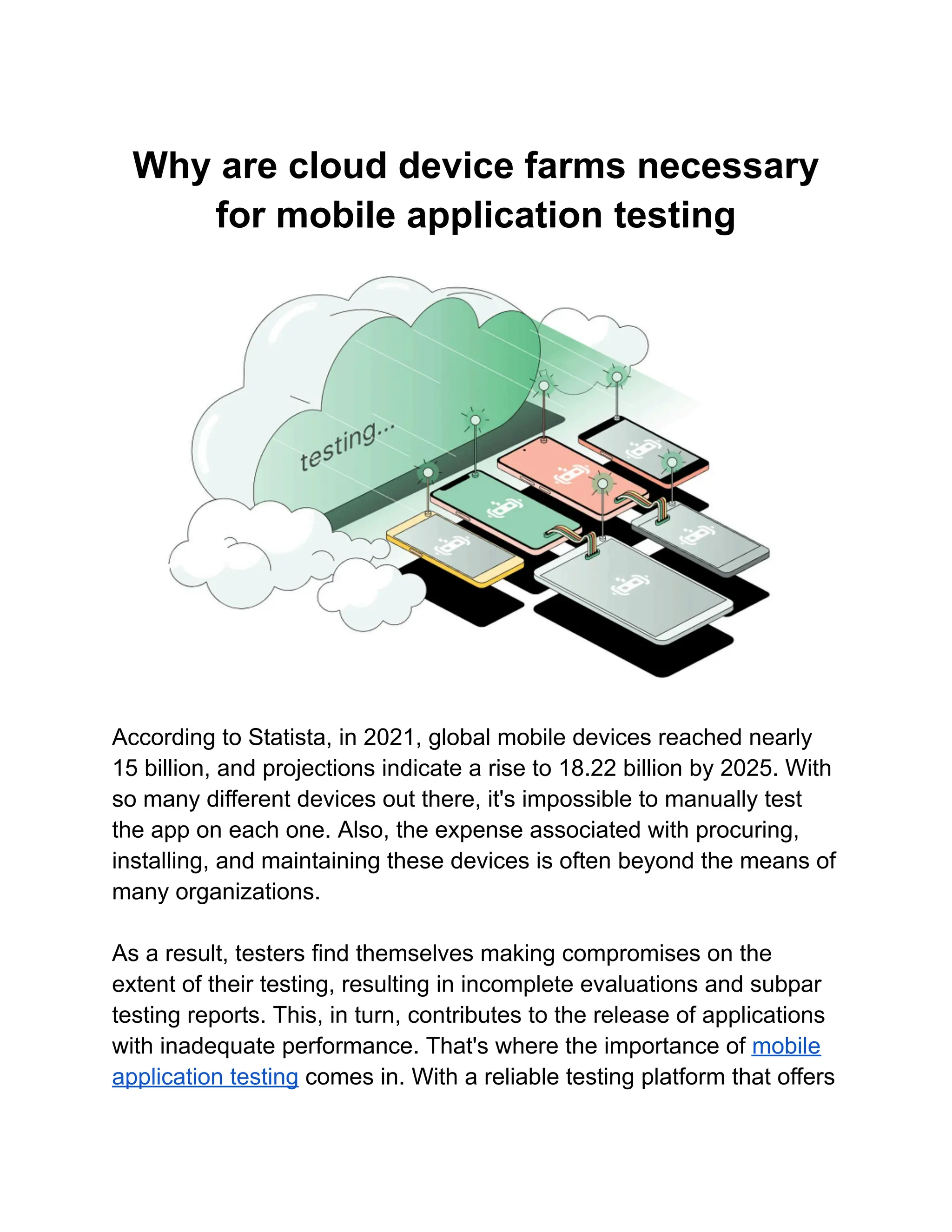 Why are cloud device farms necessary
for mobile application testing
According to Statista, in 2021, global mobile devices reached nearly
15 billion, and projections indicate a rise to 18.22 billion by 2025. With
so many different devices out there, it's impossible to manually test
the app on each one. Also, the expense associated with procuring,
installing, and maintaining these devices is often beyond the means of
many organizations.
As a result, testers find themselves making compromises on the
extent of their testing, resulting in incomplete evaluations and subpar
testing reports. This, in turn, contributes to the release of applications
with inadequate performance. That's where the importance of mobile
application testing comes in. With a reliable testing platform that offers
 