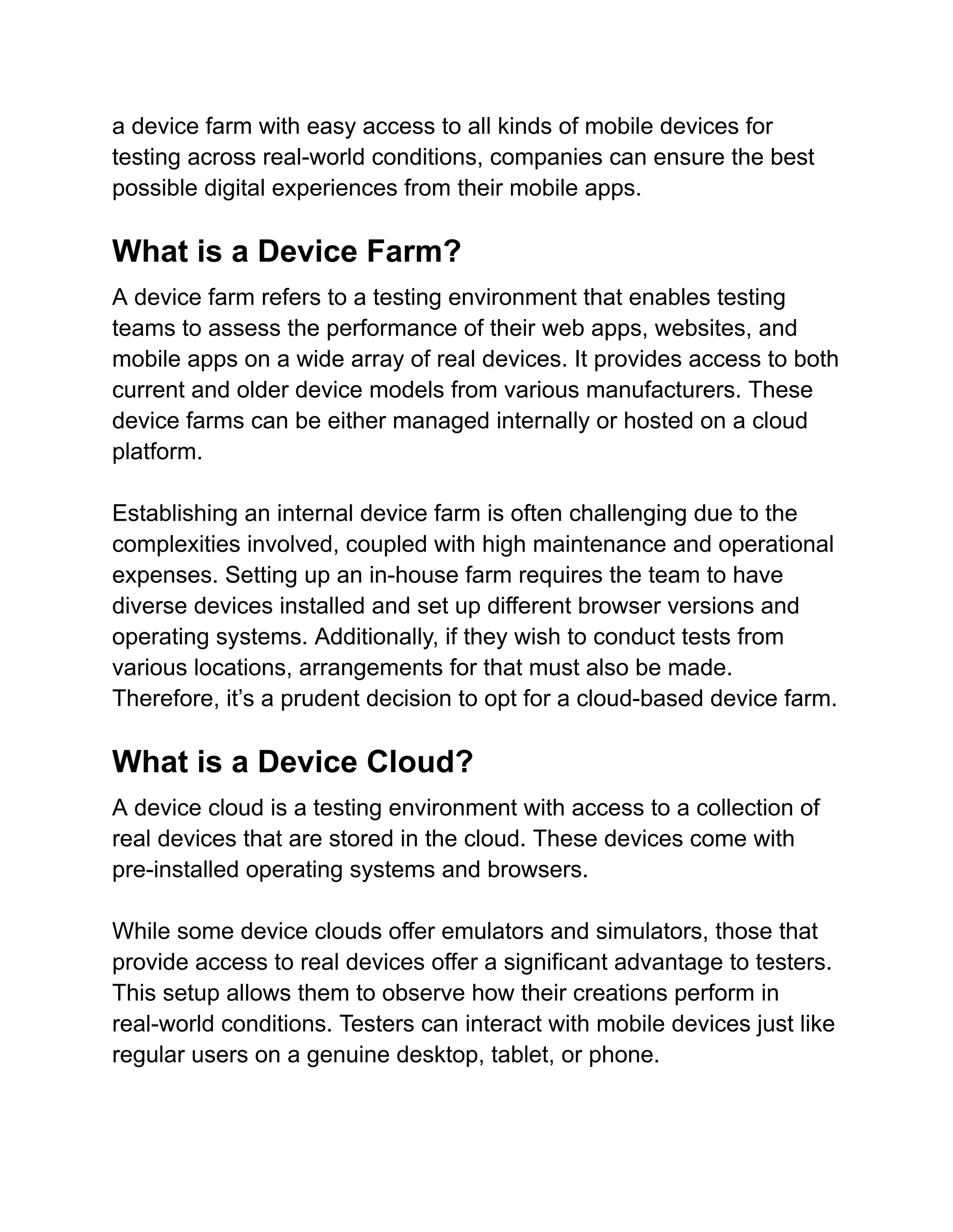 a device farm with easy access to all kinds of mobile devices for
testing across real-world conditions, companies can ensure the best
possible digital experiences from their mobile apps.
What is a Device Farm?
A device farm refers to a testing environment that enables testing
teams to assess the performance of their web apps, websites, and
mobile apps on a wide array of real devices. It provides access to both
current and older device models from various manufacturers. These
device farms can be either managed internally or hosted on a cloud
platform.
Establishing an internal device farm is often challenging due to the
complexities involved, coupled with high maintenance and operational
expenses. Setting up an in-house farm requires the team to have
diverse devices installed and set up different browser versions and
operating systems. Additionally, if they wish to conduct tests from
various locations, arrangements for that must also be made.
Therefore, it’s a prudent decision to opt for a cloud-based device farm.
What is a Device Cloud?
A device cloud is a testing environment with access to a collection of
real devices that are stored in the cloud. These devices come with
pre-installed operating systems and browsers.
While some device clouds offer emulators and simulators, those that
provide access to real devices offer a significant advantage to testers.
This setup allows them to observe how their creations perform in
real-world conditions. Testers can interact with mobile devices just like
regular users on a genuine desktop, tablet, or phone.
 