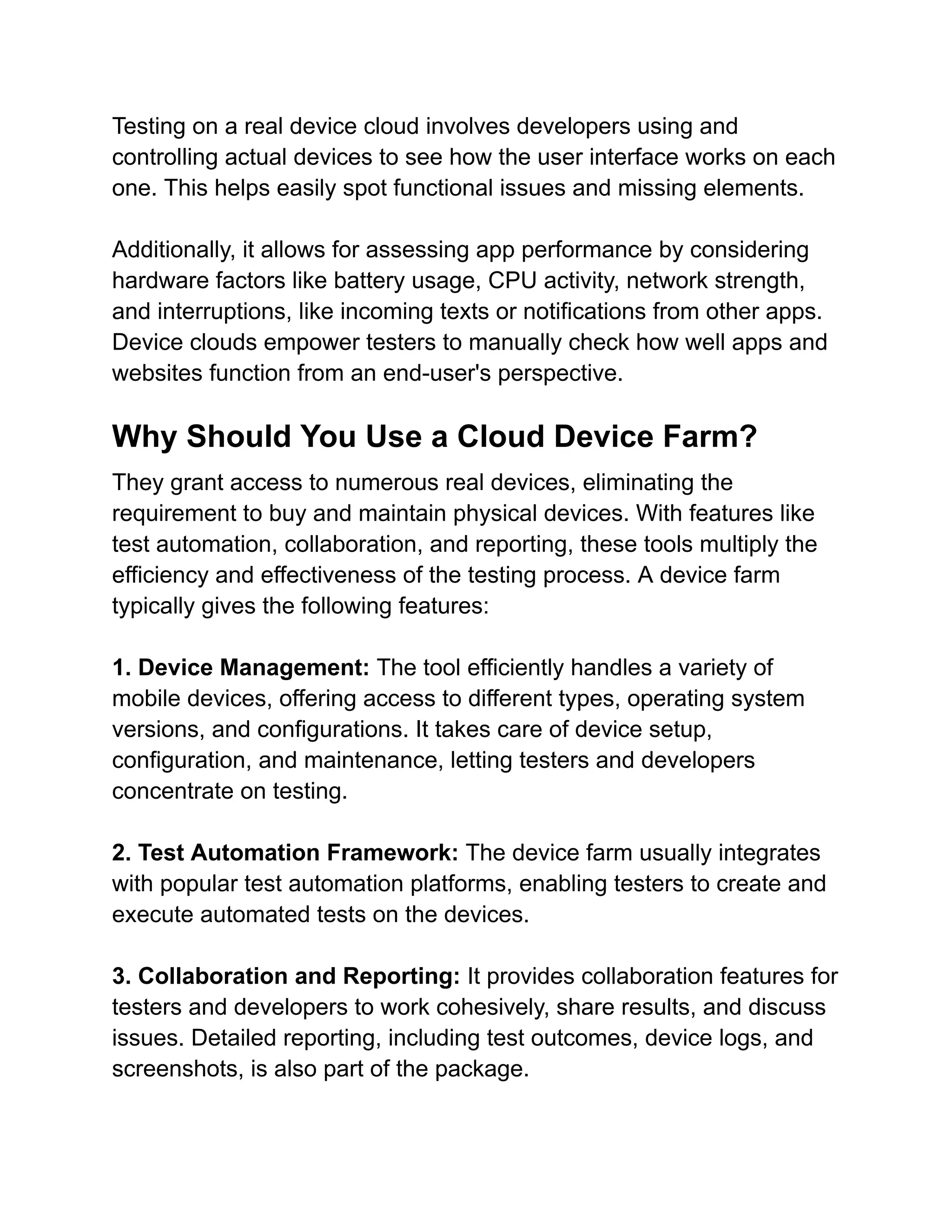 Testing on a real device cloud involves developers using and
controlling actual devices to see how the user interface works on each
one. This helps easily spot functional issues and missing elements.
Additionally, it allows for assessing app performance by considering
hardware factors like battery usage, CPU activity, network strength,
and interruptions, like incoming texts or notifications from other apps.
Device clouds empower testers to manually check how well apps and
websites function from an end-user's perspective.
Why Should You Use a Cloud Device Farm?
They grant access to numerous real devices, eliminating the
requirement to buy and maintain physical devices. With features like
test automation, collaboration, and reporting, these tools multiply the
efficiency and effectiveness of the testing process. A device farm
typically gives the following features:
1. Device Management: The tool efficiently handles a variety of
mobile devices, offering access to different types, operating system
versions, and configurations. It takes care of device setup,
configuration, and maintenance, letting testers and developers
concentrate on testing.
2. Test Automation Framework: The device farm usually integrates
with popular test automation platforms, enabling testers to create and
execute automated tests on the devices.
3. Collaboration and Reporting: It provides collaboration features for
testers and developers to work cohesively, share results, and discuss
issues. Detailed reporting, including test outcomes, device logs, and
screenshots, is also part of the package.
 