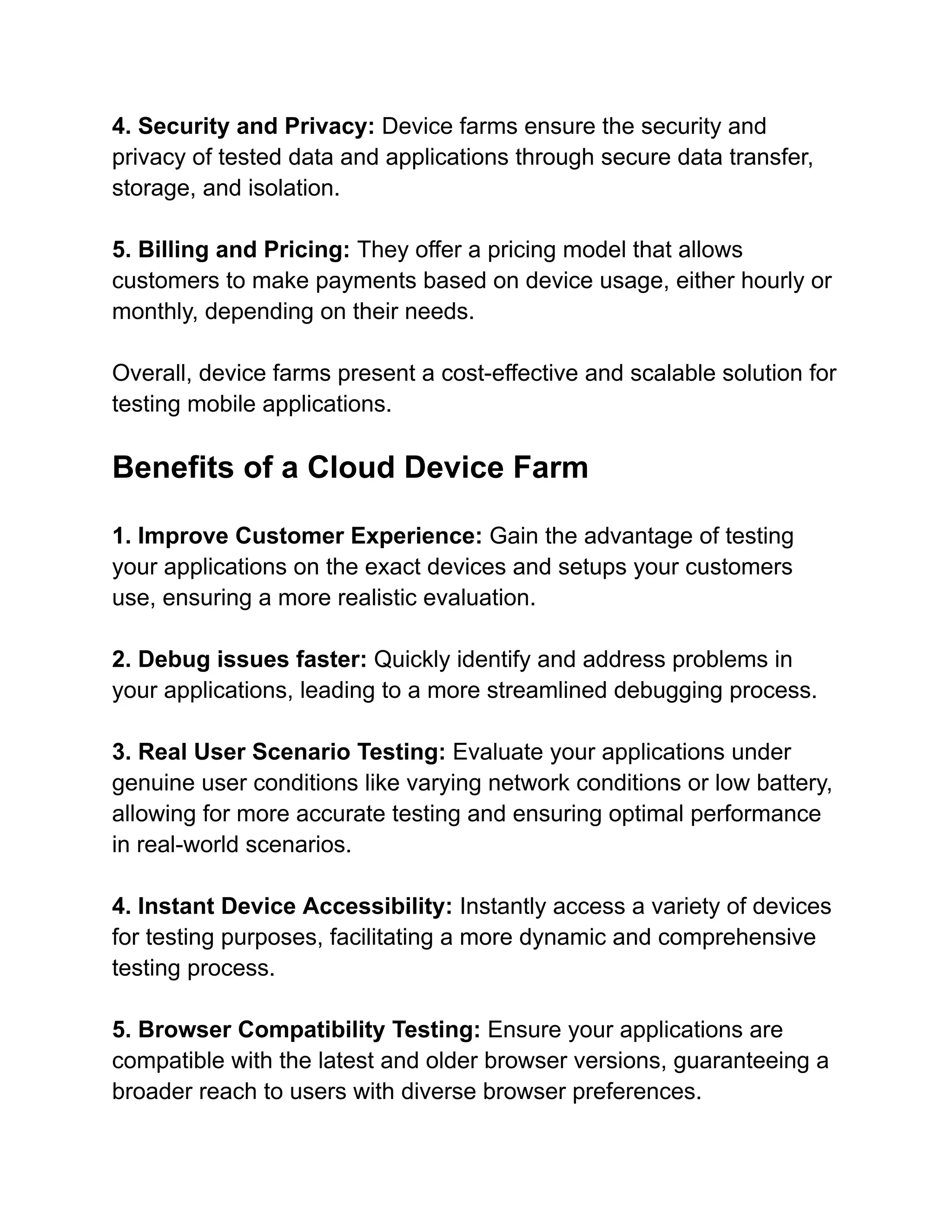 4. Security and Privacy: Device farms ensure the security and
privacy of tested data and applications through secure data transfer,
storage, and isolation.
5. Billing and Pricing: They offer a pricing model that allows
customers to make payments based on device usage, either hourly or
monthly, depending on their needs.
Overall, device farms present a cost-effective and scalable solution for
testing mobile applications.
Benefits of a Cloud Device Farm
1. Improve Customer Experience: Gain the advantage of testing
your applications on the exact devices and setups your customers
use, ensuring a more realistic evaluation.
2. Debug issues faster: Quickly identify and address problems in
your applications, leading to a more streamlined debugging process.
3. Real User Scenario Testing: Evaluate your applications under
genuine user conditions like varying network conditions or low battery,
allowing for more accurate testing and ensuring optimal performance
in real-world scenarios.
4. Instant Device Accessibility: Instantly access a variety of devices
for testing purposes, facilitating a more dynamic and comprehensive
testing process.
5. Browser Compatibility Testing: Ensure your applications are
compatible with the latest and older browser versions, guaranteeing a
broader reach to users with diverse browser preferences.
 