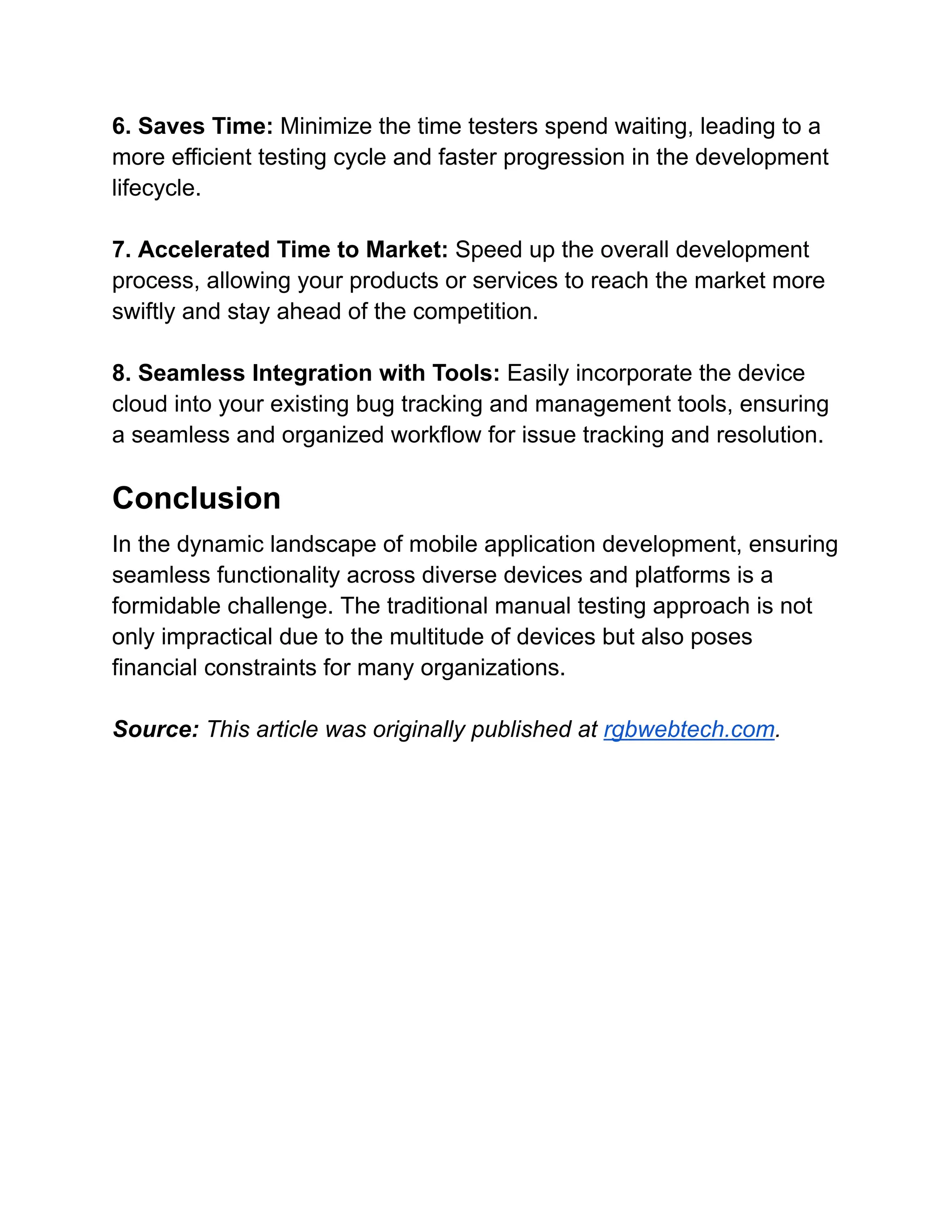 6. Saves Time: Minimize the time testers spend waiting, leading to a
more efficient testing cycle and faster progression in the development
lifecycle.
7. Accelerated Time to Market: Speed up the overall development
process, allowing your products or services to reach the market more
swiftly and stay ahead of the competition.
8. Seamless Integration with Tools: Easily incorporate the device
cloud into your existing bug tracking and management tools, ensuring
a seamless and organized workflow for issue tracking and resolution.
Conclusion
In the dynamic landscape of mobile application development, ensuring
seamless functionality across diverse devices and platforms is a
formidable challenge. The traditional manual testing approach is not
only impractical due to the multitude of devices but also poses
financial constraints for many organizations.
Source: This article was originally published at rgbwebtech.com.
 