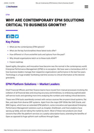 2/28/24, 12:43 PM Why are Contemporary EPM Solutions Critical to Business Growth?
https://techwave.net/why-are-contemporary-epm-solutions-critical-to-business-growth/ 1/6
EPM
WHY ARE CONTEMPORARY EPM SOLUTIONS
CRITICAL TO BUSINESS GROWTH?
Key Points
What are the contemporary EPM options?
What are the key functionalities these latest tools offer?
How different is it from erstwhile tools and options from the past?
Why should organizations latch on to these tools ASAP?
Future roadmap
Speed agility, disruption, and innovation have become new the normal in the contemporary world.
Enterprise Performance Management (EPM) is no exception. We have seen a tremendous shift in
how business leaders manage their respective organizations’ performance in the last five years.
Technology is a huge enabler facilitating real-time access to critical information at the desired
granularity.
EPM Platform Solutions – Market Leaders
Chief Financial Officers and their finance teams have moved from manual processes involving the
collation of all financial data and ensuring accuracy and timeliness, to embracing sophisticated
self-service tools and spending more time analyzing the numbers and making critical decisions.
These new EPM tools seamlessly connect with various sources like on-prem/cloud systems, flat
files, and data from diverse ERP systems. Apart from the major ERP OEMs like SAP, Oracle, and
IBM Cognos, which have an extended EPM platform, some innovative and specialized Enterprise
Performance Management solutions such as Anaplan, OneStream, and Host analytics have
sprung up lately, and are taking the market by storm. Most of these new products are cloud
versions that offer the platform services on a yearly subscription basis, extending the benefits of
Opex as opposed to huge upfront cash outflows through Capex.
 