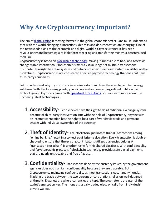 Why Are Cryptocurrency Important?
The era of digitalization is moving forward in the global economic sector. One must understand
that with the world-changing, transactions, deposits and documentation are changing. One of
the newest additions to the economic and digital world is Cryptocurrency. It has been
revolutionary and becoming a reliable form of storing and transferring money, a decentralized
medium.
Cryptocurrency is based on blockchain technology, making it impossible to hack and access or
change viable information. Blockchain is simply a virtual ledger of multiple transactions
distributed through the entire system and network of computer-based systems available on the
blockchain. Cryptocurrencies are considered a secure payment technology that does not have
third-party companies.
Let us understand why cryptocurrencies are important and how they can benefit technology
solutions. With the following points, you will understand everything related to blockchain
technology and Cryptocurrency. With Speedwell IT Solutions, you can learn more about the
upcoming latest technologies.
1.Accessibility- People never have the right to do a traditional exchange system
because of third-party intervention. But with the help of Cryptocurrency, anyone with
an internet connection has the right to be a part of worldwide trade and payment
system with individual ownership of the currency.
2.Theft of Identity- The blockchain guarantees that all interactions among
"online banking" result in a correct equilibrium calculation. Every transaction is double-
checked to ensure that the existing contributor's utilized currencies belong. A
"transaction blockchain" is another name for this shared database. With confidentiality
and "cryptographic protocols," blockchain technology provides safe digital payments
that are nearly untraceable and free of abuse.
3.Confidentiality- Transactions done by the currency issued by the government
agencies does not maintain confidentiality because they are traceable. But
Cryptocurrency maintains confidentiality as most transactions occur anonymously.
Tracking the trade between the two persons or corporations relies on well-designed
arithmetic. E-wallets are where currencies are kept. The proprietor is the user of the
wallet's encryption key. The money is usually traded electronically from individuals'
private wallets.
 