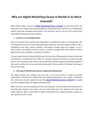 Why are Digital Marketing Classes in Nashik in So Much
Demand?
What makes taking a course in Digital Marketing Classes in Nashik so important? Well, the
demand for such classes has increased hugely in the past few years and there are fundamental
reasons that have stimulated this growth in this demand. Here are some of the reasons that
make digital marketing course so popular:
1. Growth In Use Of Digital Media
Gone are the days when people were dependent on traditional modes of communication like
sending postal mails and communicating through telephones. Even the regular mobile is now a
Smartphone that offers various solutions, information through apps and chatbots. So, in a
sense, there is an explosion when it comes to a number of people who have shifted to various
digital media such as LinkedIn, Facebook and Twitter.
A recent report from the Internet World says that more than 40% population today has internet
connections as compared to 1% in 1995. So, indeed the growth has been very rapid and huge
which is why marketers now have to equip themselves with basic digital marketing strategies if
they want to attract the consumers who mostly prefer online platform for buying, browsing as
well as interacting.
2. Shortage Of Skilled Professionals In Digital Marketing World
The digital industry has evolved very fast and so has the demand for digital marketing
professionals. However, the industry lacks the skilled professionals in the number required by
the industry due to which people who join the Digital Marketing Courses in Nashik has a good
chance of making it big in the digital marketing world.
Right now there are many organizations that are looking for niche marketers who know how to
promote their services and products on the social media sites and networks and reach the
target audience. With a certification of digital marketing from a reputed institute, anyone can
get a good start in his career.
 