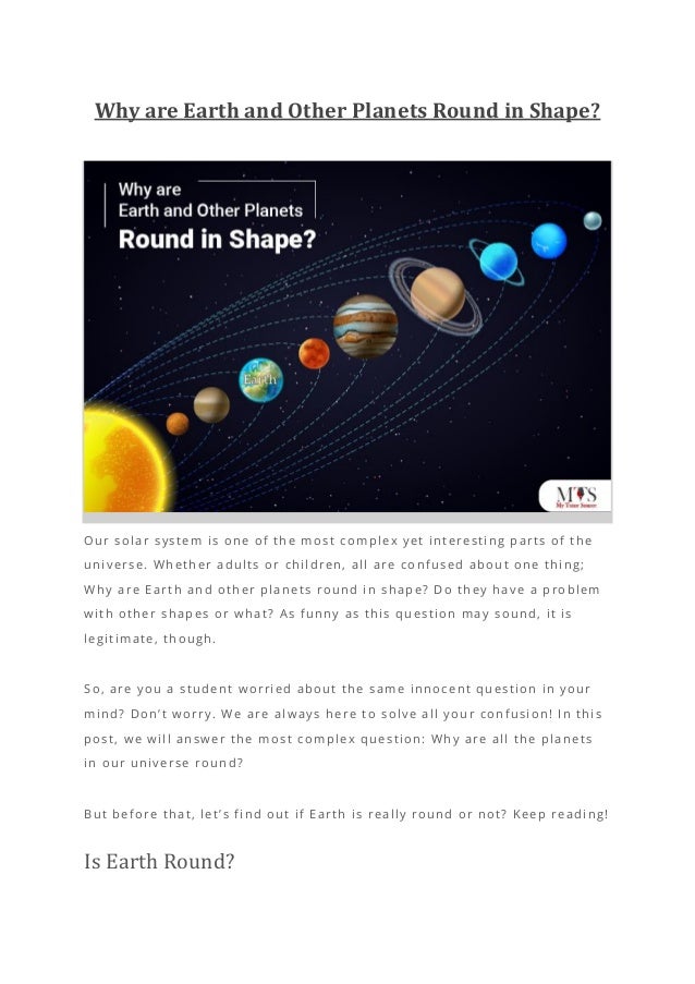 Why are Earth and Other Planets Round in Shape?
Our solar system is one of the most complex yet interesting parts of the
universe. Whether adults or children, all are confused about one thing;
Why are Earth and other planets round in shape? Do they have a problem
with other shapes or what? As funny as this question may sound, it is
legitimate, though.
So, are you a student worried about the same innocent question in your
mind? Don’t worry. We are always here to solve all your confusion! In this
post, we will answer the most complex question: Why are all the planets
in our universe round?
But before that, let’s find out if Earth is really round or not? Keep reading!
Is Earth Round?
 