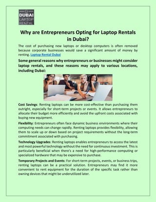 Why are Entrepreneurs Opting for Laptop Rentals
in Dubai?
The cost of purchasing new laptops or desktop computers is often removed
because corporate businesses would save a significant amount of money by
renting. Laptop Rental Dubai
Some general reasons why entrepreneurs or businesses might consider
laptop rentals, and these reasons may apply to various locations,
including Dubai:
Cost Savings: Renting laptops can be more cost-effective than purchasing them
outright, especially for short-term projects or events. It allows entrepreneurs to
allocate their budget more efficiently and avoid the upfront costs associated with
buying new equipment.
Flexibility: Entrepreneurs often face dynamic business environments where their
computing needs can change rapidly. Renting laptops provides flexibility, allowing
them to scale up or down based on project requirements without the long-term
commitment associated with purchasing.
Technology Upgrades: Renting laptops enables entrepreneurs to access the latest
and most powerful technology without the need for continuous investment. This is
particularly beneficial when there's a need for high-performance computing or
specialized hardware that may be expensive to purchase.
Temporary Projects and Events: For short-term projects, events, or business trips,
renting laptops can be a practical solution. Entrepreneurs may find it more
convenient to rent equipment for the duration of the specific task rather than
owning devices that might be underutilized later.
 