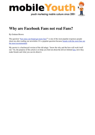 Why are Facebook Fans not real Fans?
By Graham Brown
The question “how does our brand get more fans?” is one of the most popular responses people
shoot me after reading our newsletter. It’s a popular question because brands with the most fans are
the most recommended.
My answer is a hackneyed version of the old adage: “know the why and the how will work itself
out.” So, the purpose of this article is to help you ﬁnd out about the drivers behind fans, how they
make brands and what you can do about it.
 