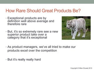 How Rare Should Great Products Be?
• Exceptional products are by
definition well above average and
therefore rare
• But, it’s so extremely rare see a new
superior product take over a
category that it’s exceptional
Copyright © Mike Chowla 2015
• As product managers, we’ve all tried to make our
products excel over the competition
• But it’s really really hard
 