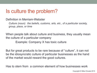 Is culture the problem?
Definition in Merriam-Webster
Culture (noun): the beliefs, customs, arts, etc., of a particular society,
group, place, or time
When people talk about culture and business, they usually mean
the culture of a particular company
Example: Company X has toxic culture
But for great products to be rare because of “culture”, it can not
be the idiosyncratic culture of particular businesses as the hand
of the market would reward the good cultures.
Has to stem from a common element of how businesses work
Copyright © Mike Chowla 2015
 