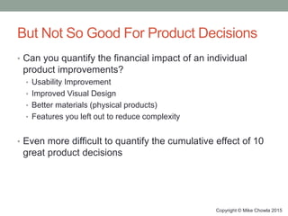 But Not So Good For Product Decisions
• Can you quantify the financial impact of an individual
product improvements?
• Usability Improvement
• Improved Visual Design
• Better materials (physical products)
• Features you left out to reduce complexity
• Even more difficult to quantify the cumulative effect of 10
great product decisions
Copyright © Mike Chowla 2015
 
