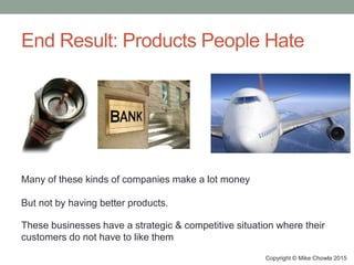 End Result: Products People Hate
Copyright © Mike Chowla 2015
Many of these kinds of companies make a lot money
But not by having better products.
These businesses have a strategic & competitive situation where their
customers do not have to like them
 