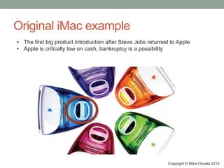 Original iMac example
Copyright © Mike Chowla 2015
• The first big product introduction after Steve Jobs returned to Apple
• Apple is critically low on cash, bankruptcy is a possibility
 