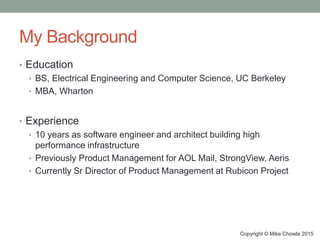 My Background
• Education
• BS, Electrical Engineering and Computer Science, UC Berkeley
• MBA, Wharton
• Experience
• 10 years as software engineer and architect building high
performance infrastructure
• Previously Product Management for AOL Mail, StrongView, Aeris
• Currently Sr Director of Product Management at Rubicon Project
Copyright © Mike Chowla 2015
 