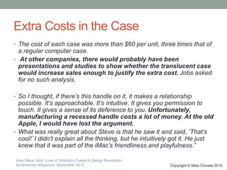 Extra Costs in the Case
• The cost of each case was more than $60 per unit, three times that of
a regular computer case.
• At other companies, there would probably have been
presentations and studies to show whether the translucent case
would increase sales enough to justify the extra cost. Jobs asked
for no such analysis.
• So I thought, if there’s this handle on it, it makes a relationship
possible. It’s approachable. It’s intuitive. It gives you permission to
touch. It gives a sense of its deference to you. Unfortunately,
manufacturing a recessed handle costs a lot of money. At the old
Apple, I would have lost the argument.
• What was really great about Steve is that he saw it and said, ‘That’s
cool!’ I didn’t explain all the thinking, but he intuitively got it. He just
knew that it was part of the iMac’s friendliness and playfulness.”
Copyright © Mike Chowla 2015
How Steve Jobs' Love of Simplicity Fueled A Design Revolution
Smithsonian Magazine, September 2012
 